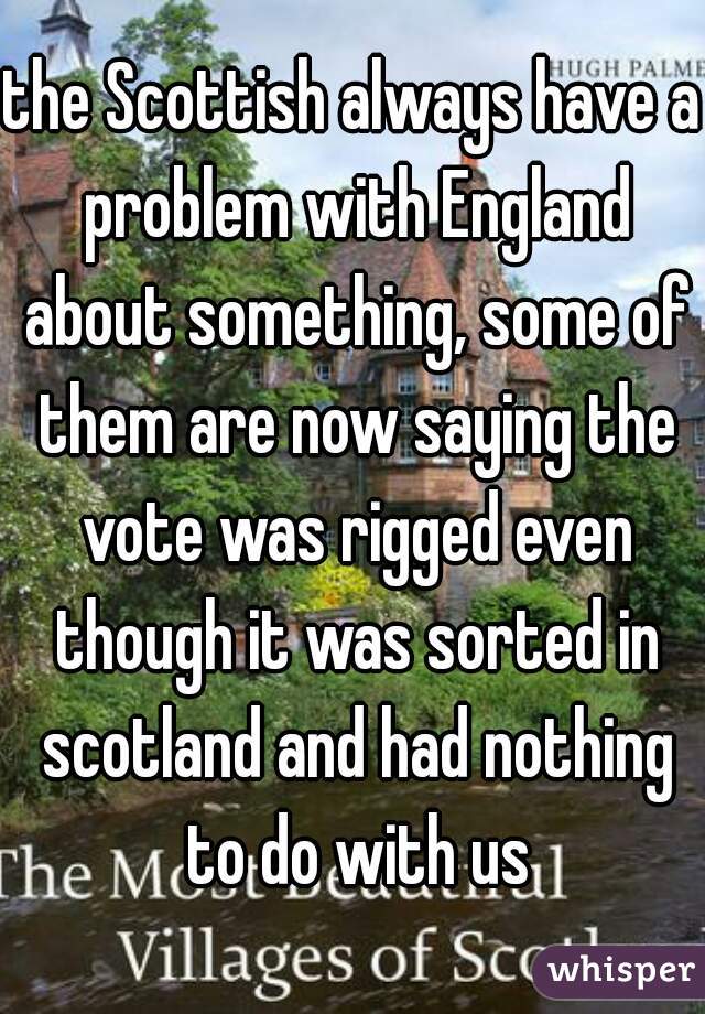 the Scottish always have a problem with England about something, some of them are now saying the vote was rigged even though it was sorted in scotland and had nothing to do with us