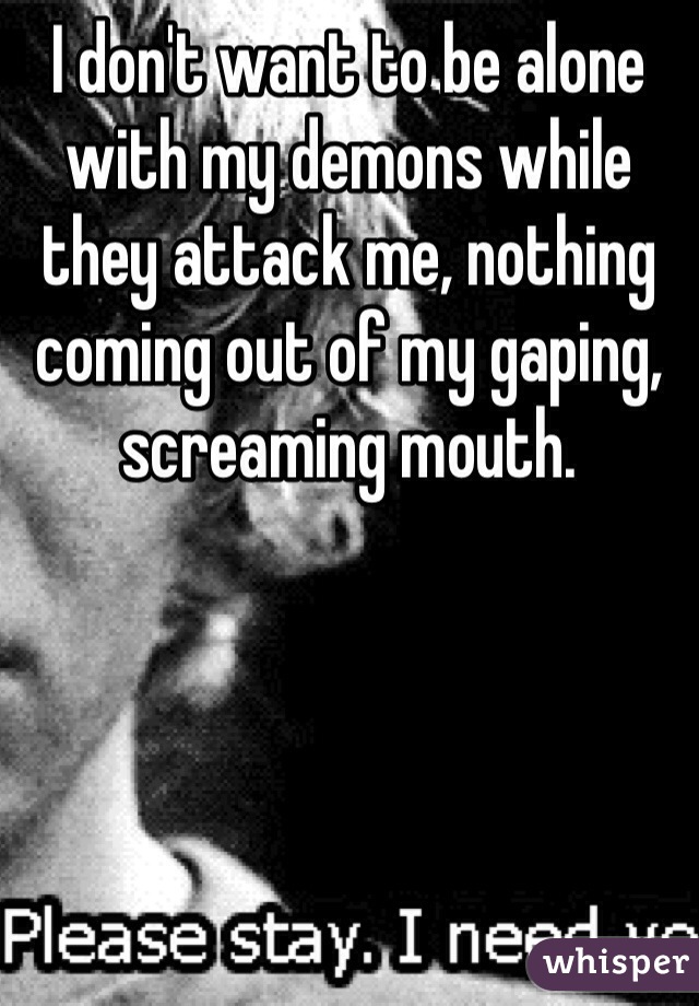 I don't want to be alone with my demons while they attack me, nothing coming out of my gaping, screaming mouth.