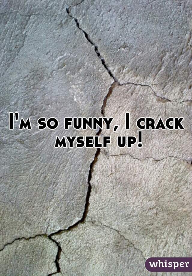 I'm so funny, I crack myself up!