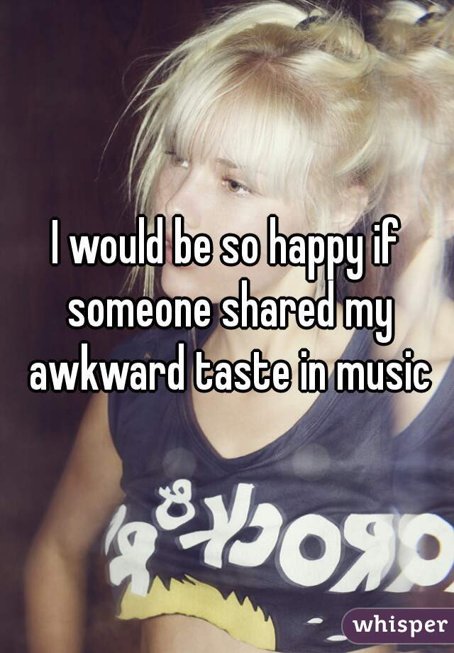 I would be so happy if someone shared my awkward taste in music