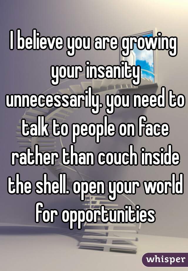 I believe you are growing your insanity unnecessarily. you need to talk to people on face rather than couch inside the shell. open your world for opportunities
