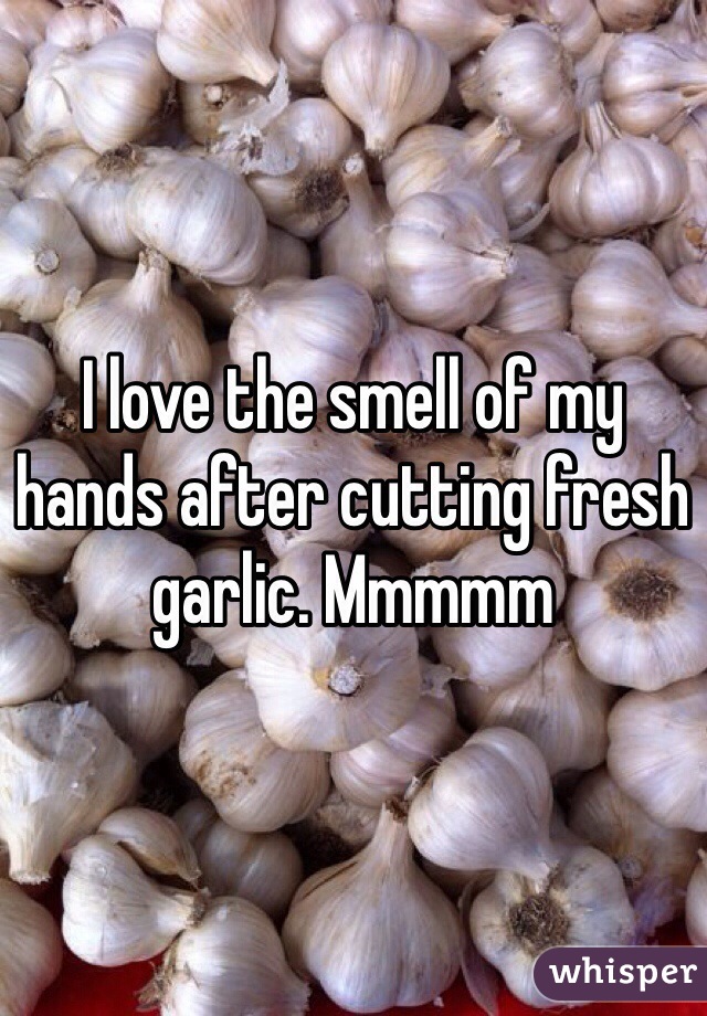 I love the smell of my hands after cutting fresh garlic. Mmmmm