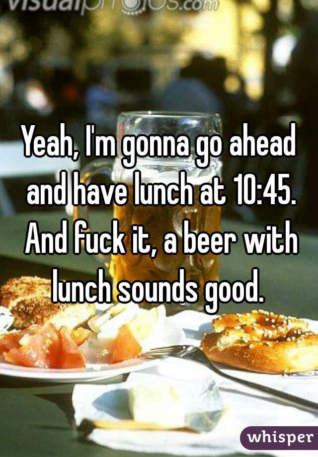 Yeah, I'm gonna go ahead and have lunch at 10:45. And fuck it, a beer with lunch sounds good. 