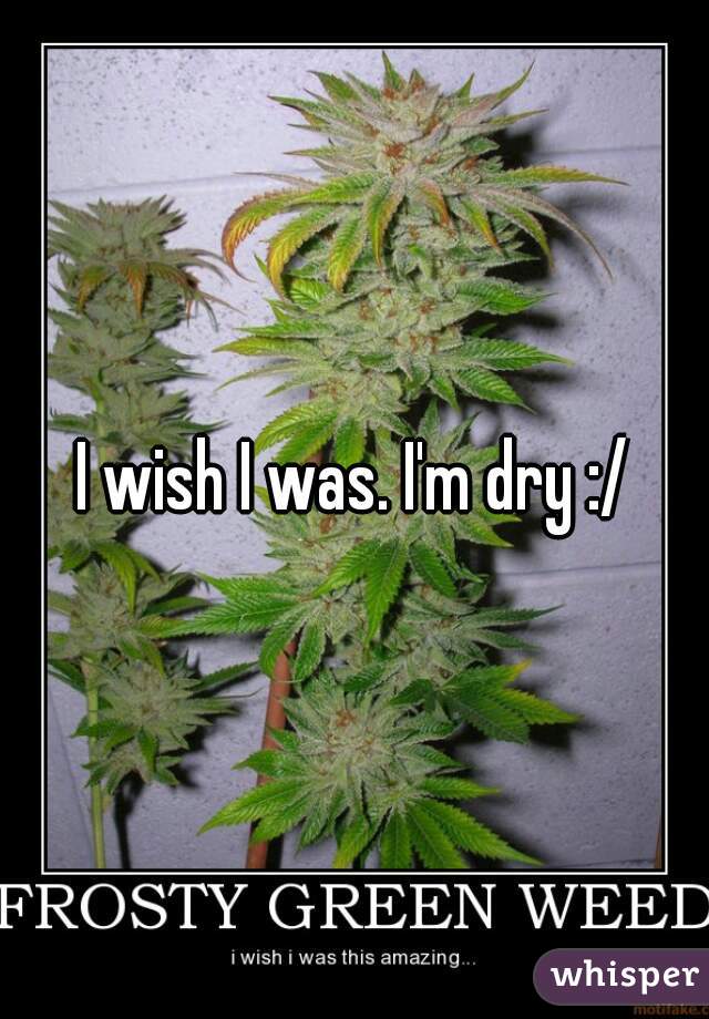 I wish I was. I'm dry :/