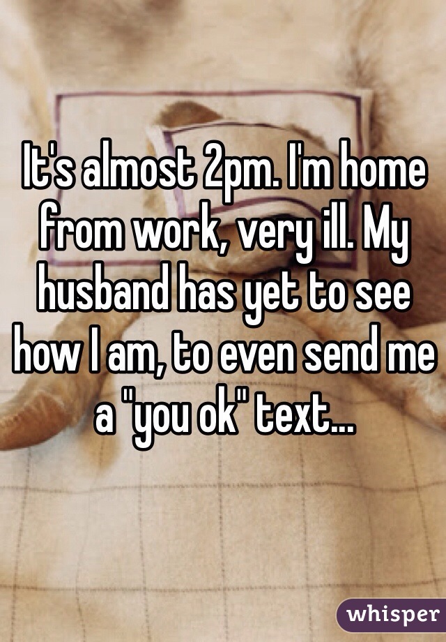It's almost 2pm. I'm home from work, very ill. My husband has yet to see how I am, to even send me a "you ok" text...