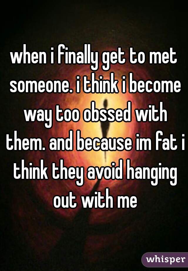 when i finally get to met someone. i think i become way too obssed with them. and because im fat i think they avoid hanging out with me