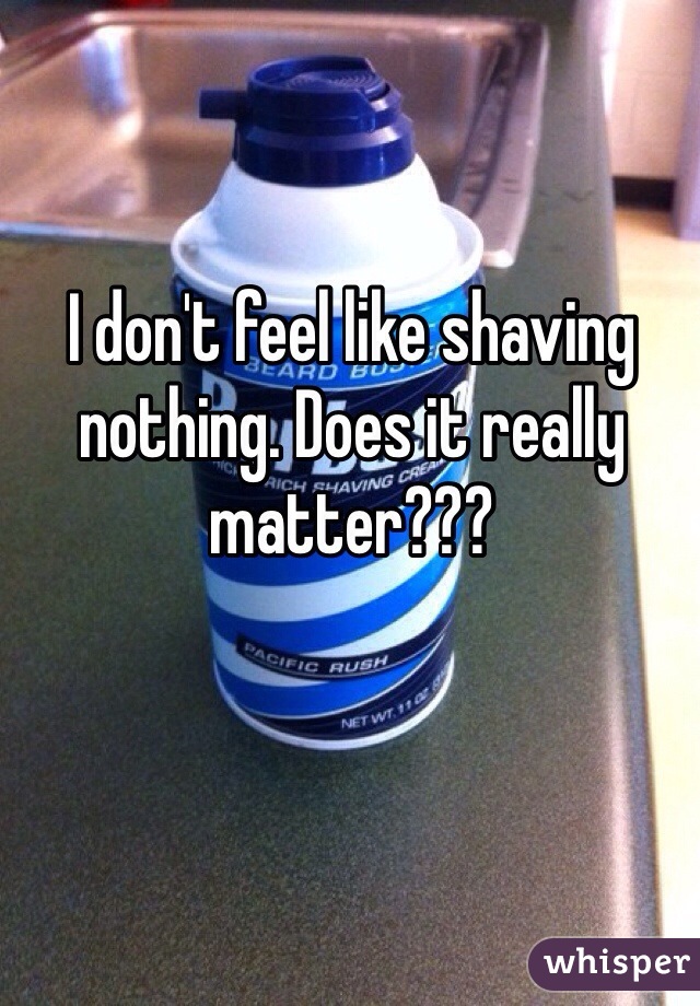 I don't feel like shaving nothing. Does it really matter??? 