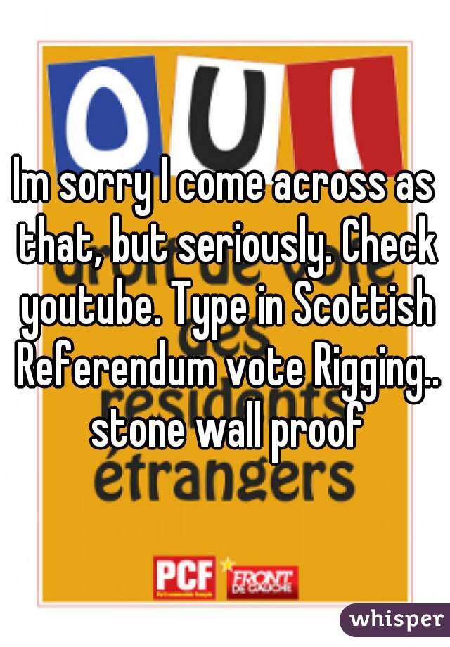 Im sorry I come across as that, but seriously. Check youtube. Type in Scottish Referendum vote Rigging.. stone wall proof