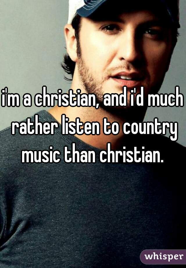 i'm a christian, and i'd much rather listen to country music than christian. 
