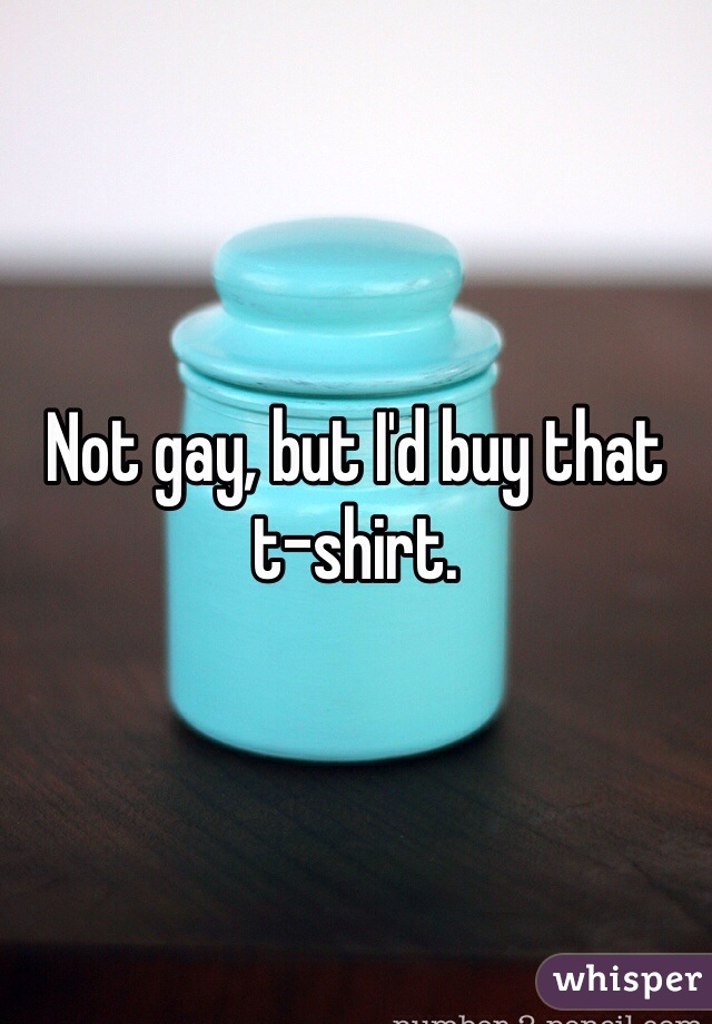 Not gay, but I'd buy that t-shirt.