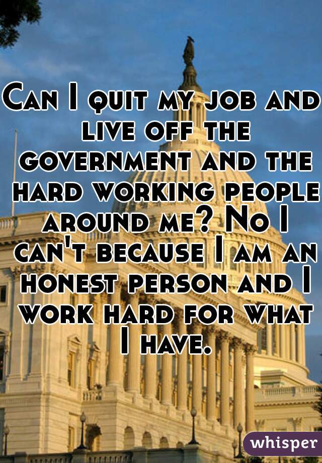 Can I quit my job and live off the government and the hard working people around me? No I can't because I am an honest person and I work hard for what I have.
