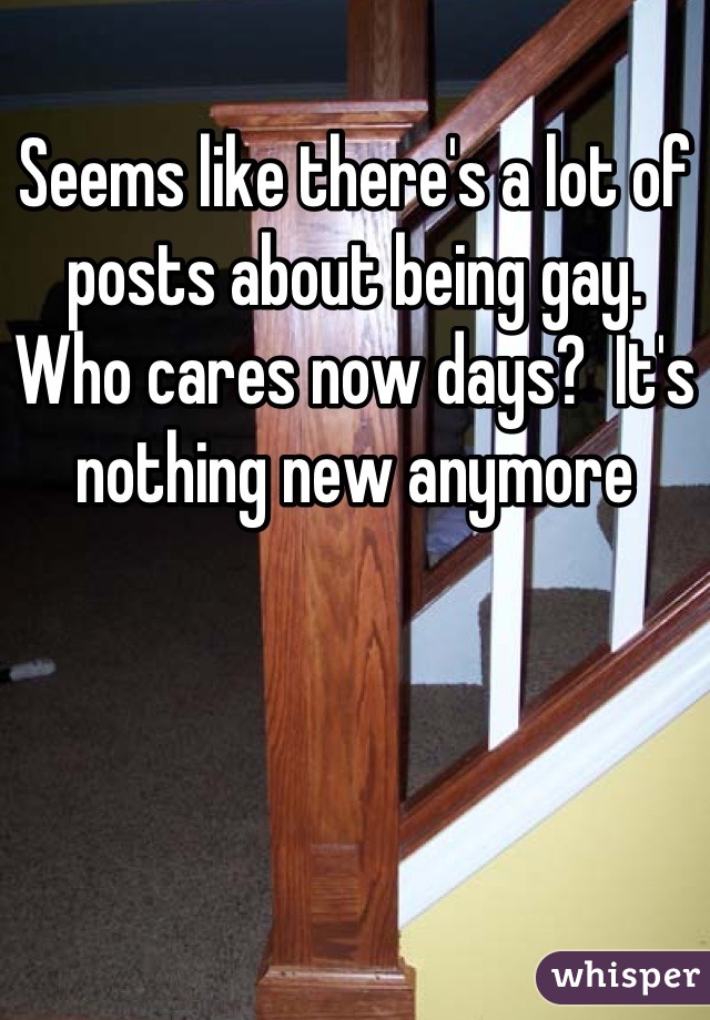 Seems like there's a lot of posts about being gay.  Who cares now days?  It's nothing new anymore