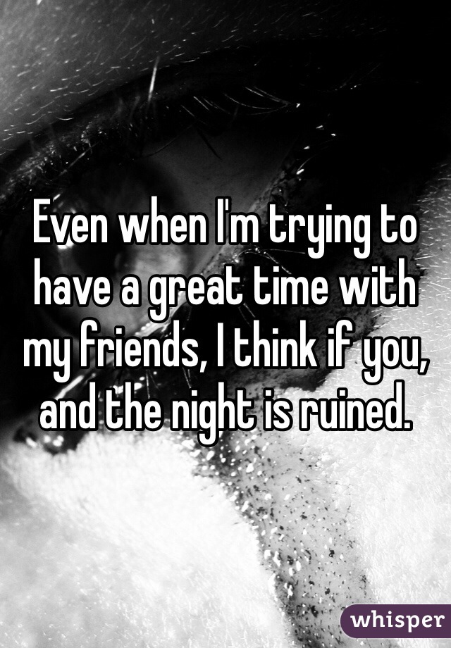 Even when I'm trying to have a great time with my friends, I think if you, and the night is ruined. 
