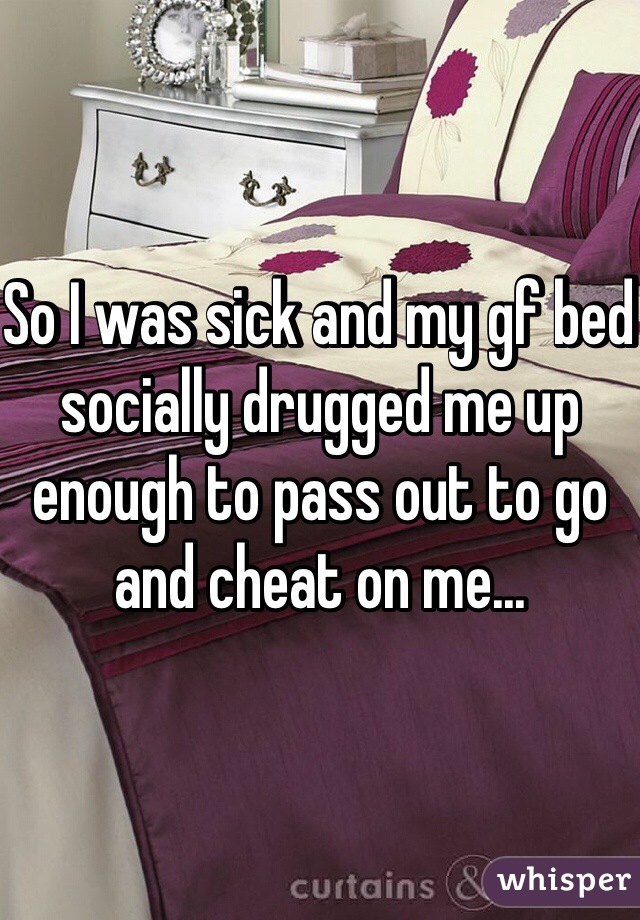So I was sick and my gf bed socially drugged me up enough to pass out to go and cheat on me... 