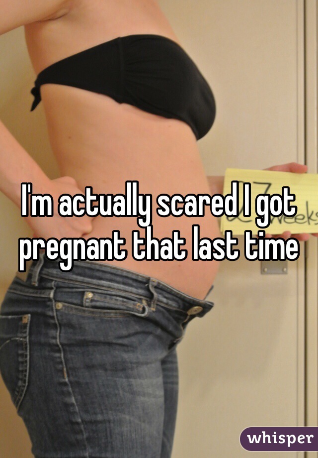 I'm actually scared I got pregnant that last time