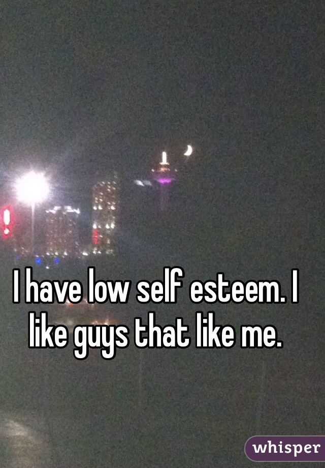 I have low self esteem. I like guys that like me. 