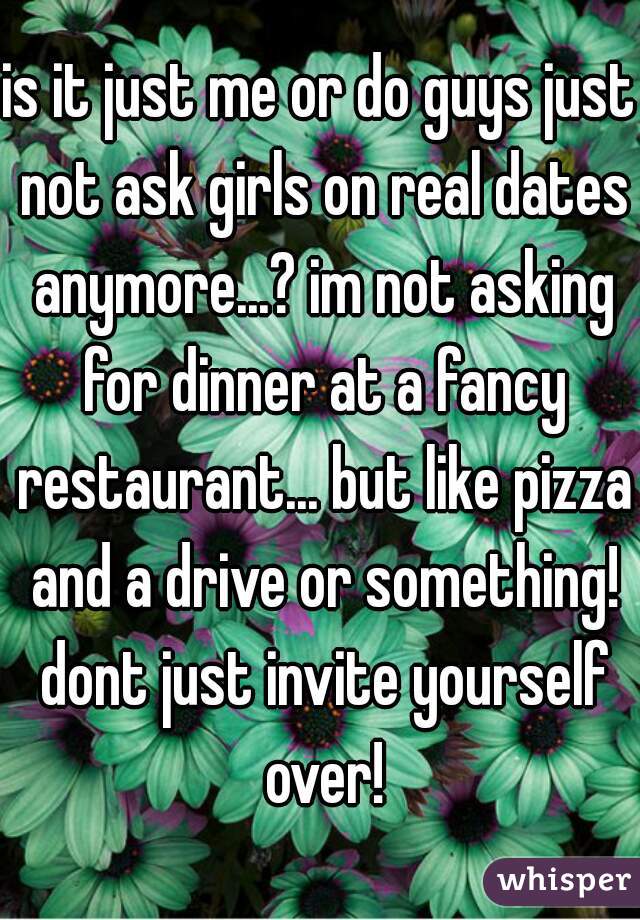is it just me or do guys just not ask girls on real dates anymore...? im not asking for dinner at a fancy restaurant... but like pizza and a drive or something! dont just invite yourself over!
