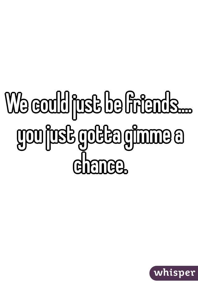 We could just be friends.... you just gotta gimme a chance.
