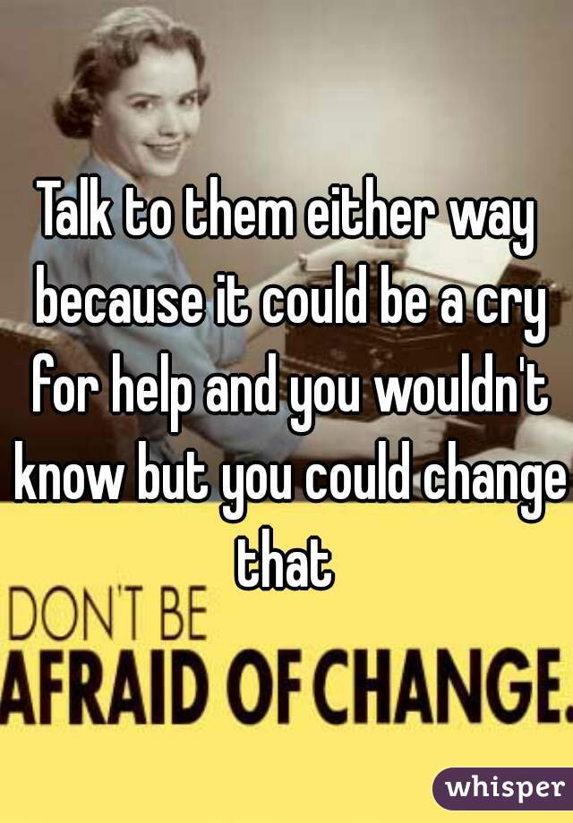 Talk to them either way because it could be a cry for help and you wouldn't know but you could change that 