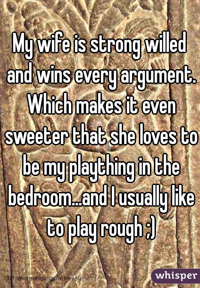 My wife is strong willed and wins every argument. Which makes it even sweeter that she loves to be my plaything in the bedroom...and I usually like to play rough ;)
