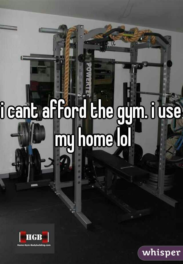 i cant afford the gym. i use my home lol