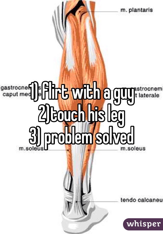 1) flirt with a guy
2)touch his leg
3) problem solved