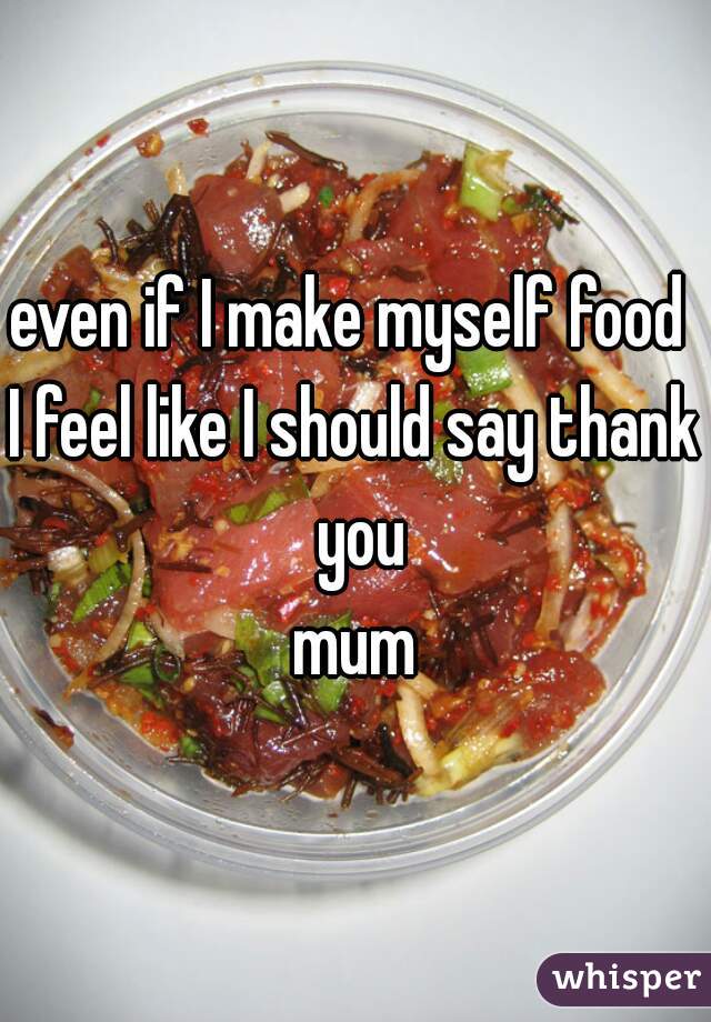 even if I make myself food 
I feel like I should say thank you
mum