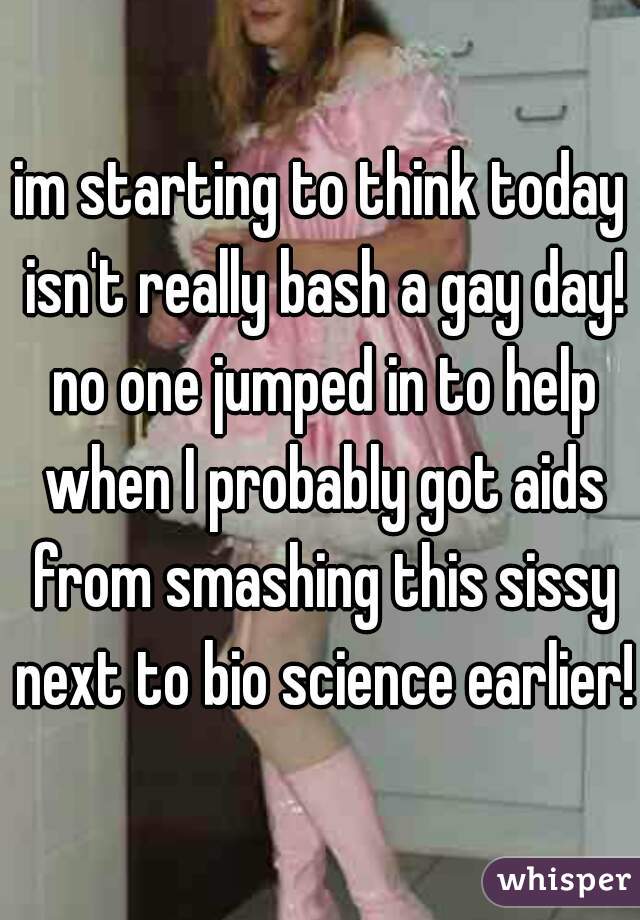 im starting to think today isn't really bash a gay day! no one jumped in to help when I probably got aids from smashing this sissy next to bio science earlier! 