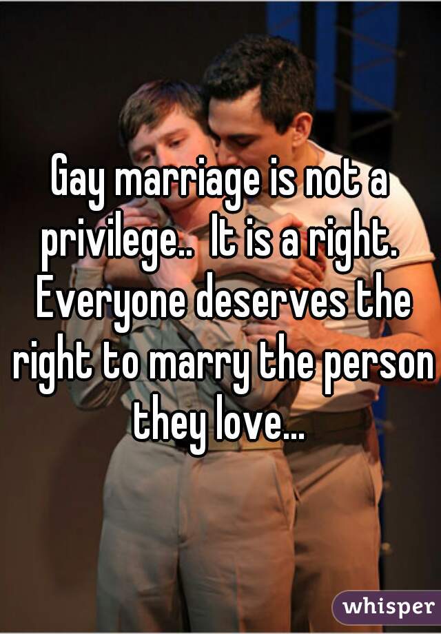 Gay marriage is not a privilege..  It is a right.  Everyone deserves the right to marry the person they love... 
