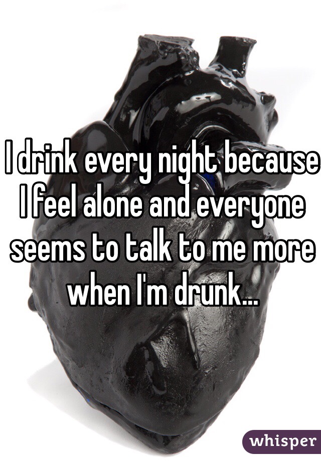I drink every night because I feel alone and everyone seems to talk to me more when I'm drunk...