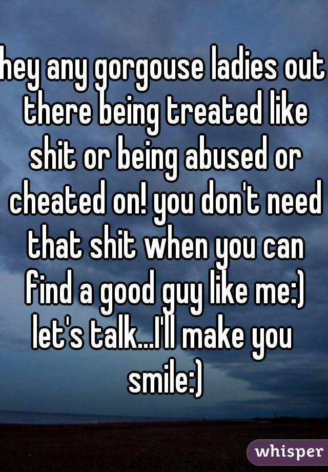 hey any gorgouse ladies out there being treated like shit or being abused or cheated on! you don't need that shit when you can find a good guy like me:)
let's talk...I'll make you smile:)