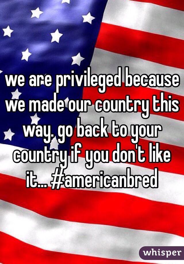 we are privileged because we made our country this way. go back to your country if you don't like it... #americanbred 