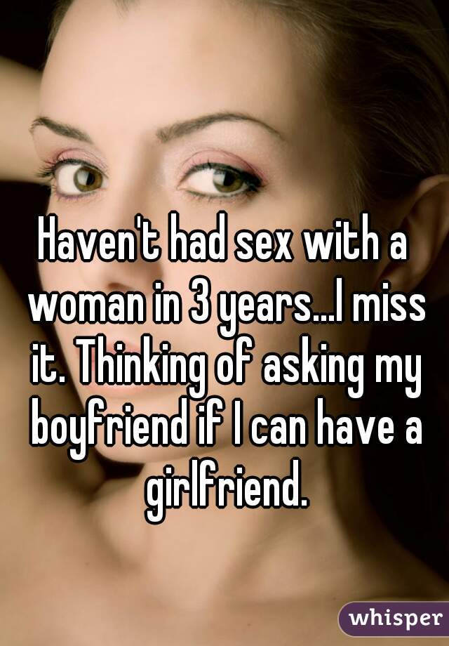 Haven't had sex with a woman in 3 years...I miss it. Thinking of asking my boyfriend if I can have a girlfriend.