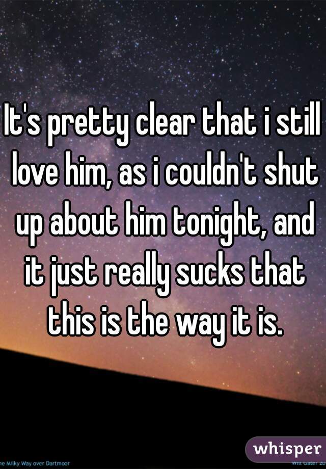 It's pretty clear that i still love him, as i couldn't shut up about him tonight, and it just really sucks that this is the way it is.