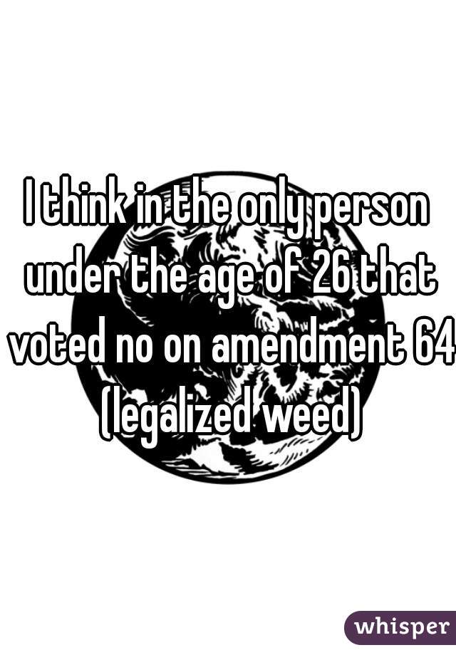 I think in the only person under the age of 26 that voted no on amendment 64 (legalized weed)