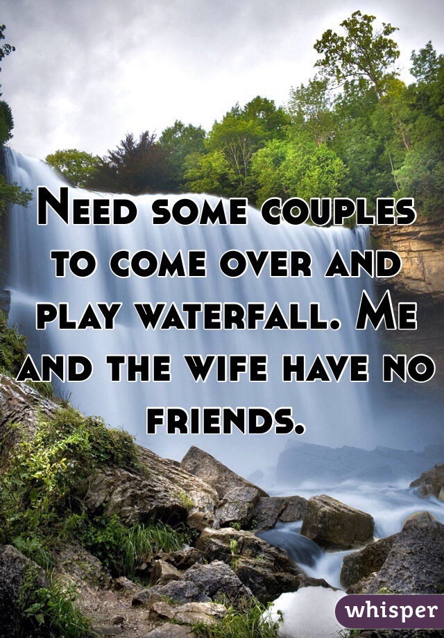 Need some couples to come over and play waterfall. Me and the wife have no friends.