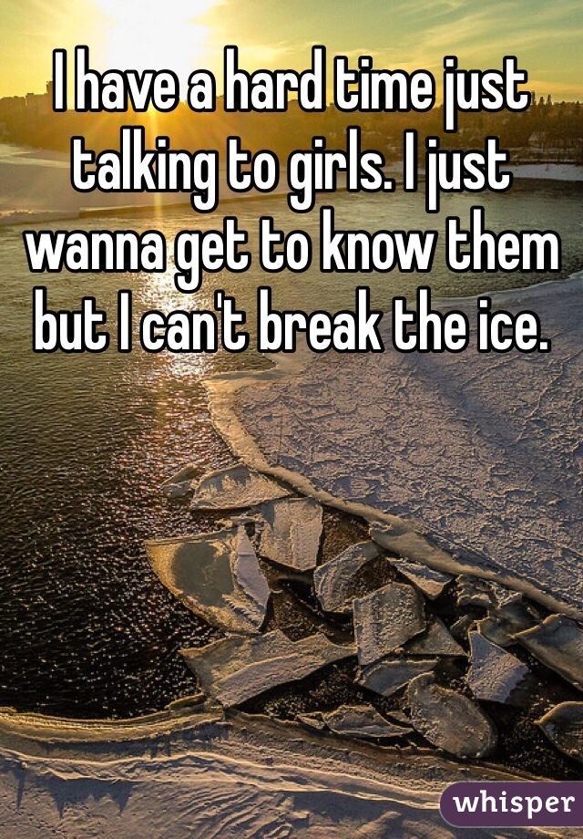 I have a hard time just talking to girls. I just wanna get to know them but I can't break the ice. 