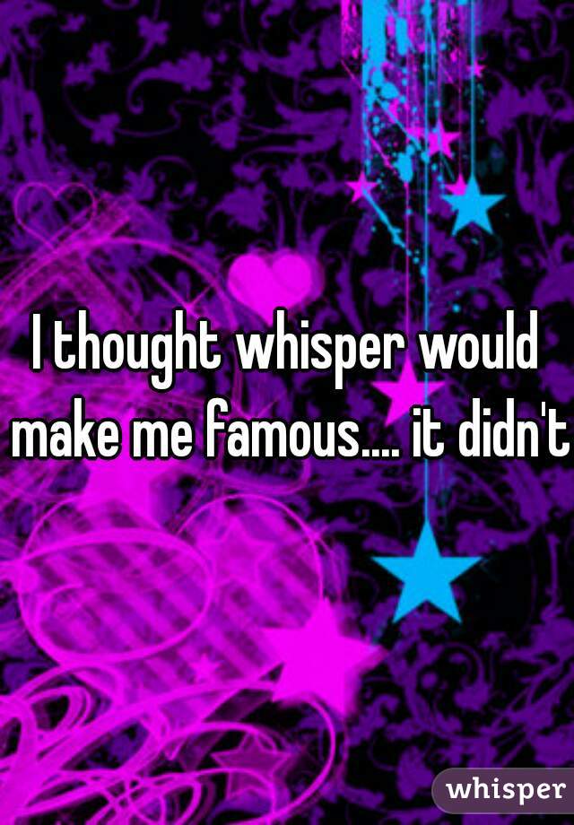 I thought whisper would make me famous.... it didn't 