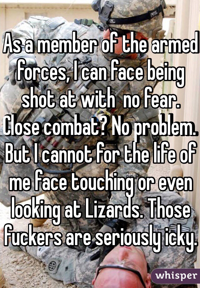 As a member of the armed forces, I can face being shot at with  no fear. Close combat? No problem. But I cannot for the life of me face touching or even looking at Lizards. Those fuckers are seriously icky.