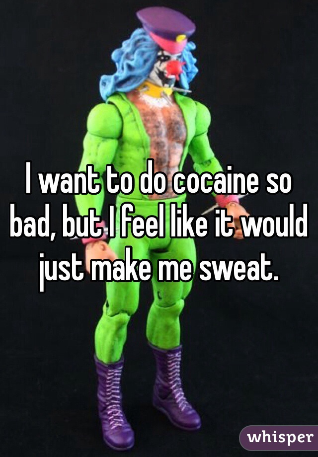 I want to do cocaine so bad, but I feel like it would just make me sweat. 