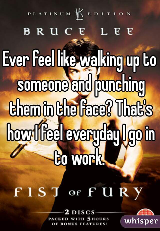 Ever feel like walking up to someone and punching them in the face? That's how I feel everyday I go in to work. 