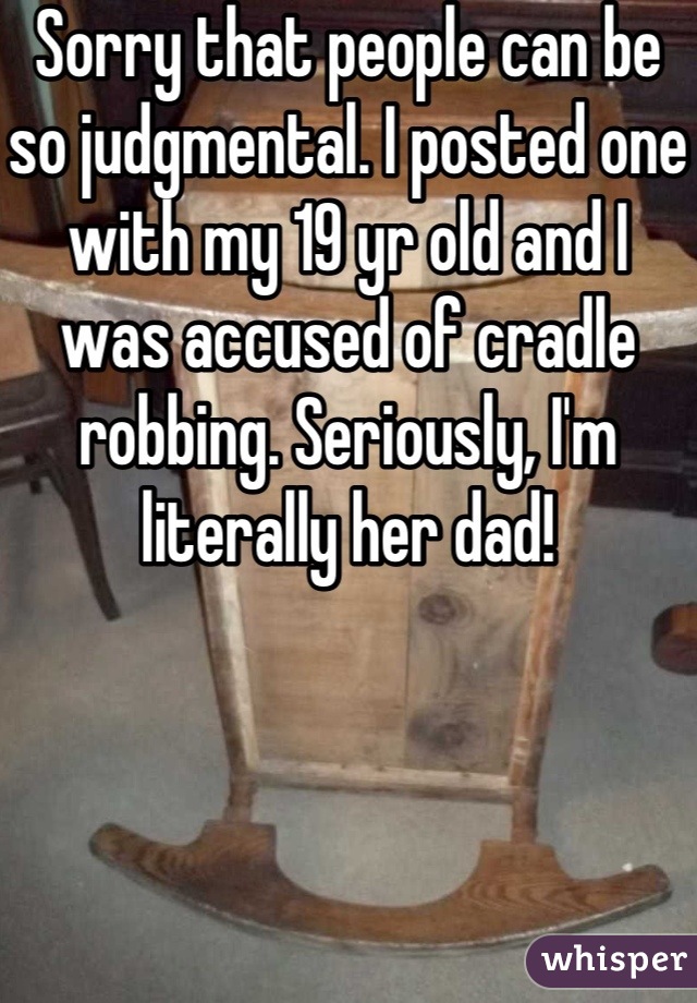 Sorry that people can be so judgmental. I posted one with my 19 yr old and I was accused of cradle robbing. Seriously, I'm literally her dad!