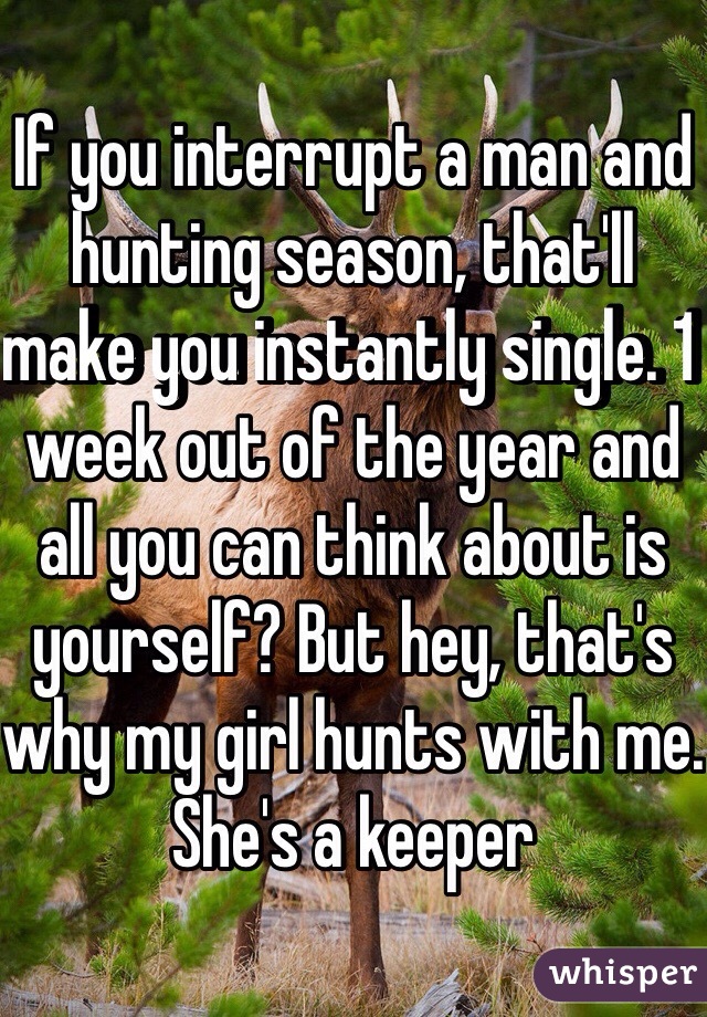 If you interrupt a man and hunting season, that'll make you instantly single. 1 week out of the year and all you can think about is yourself? But hey, that's why my girl hunts with me. She's a keeper 