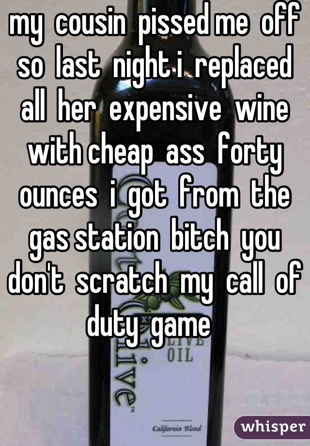 my  cousin  pissed me  off  so  last  night i  replaced  all  her  expensive  wine  with cheap  ass  forty  ounces  i  got  from  the  gas station  bitch  you don't  scratch  my  call  of  duty  game  