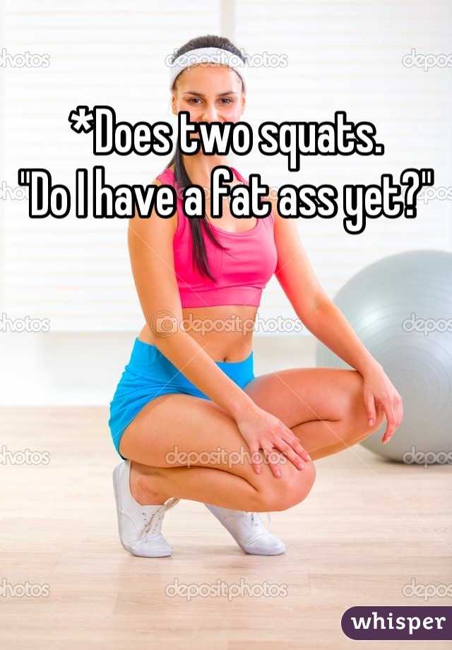 *Does two squats.
"Do I have a fat ass yet?"