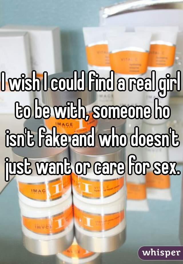 I wish I could find a real girl to be with, someone ho isn't fake and who doesn't just want or care for sex.