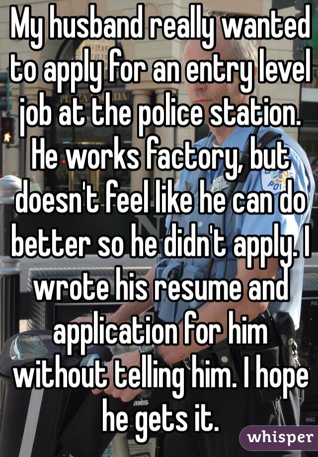 My husband really wanted to apply for an entry level job at the police station. He works factory, but doesn't feel like he can do better so he didn't apply. I wrote his resume and application for him without telling him. I hope he gets it.