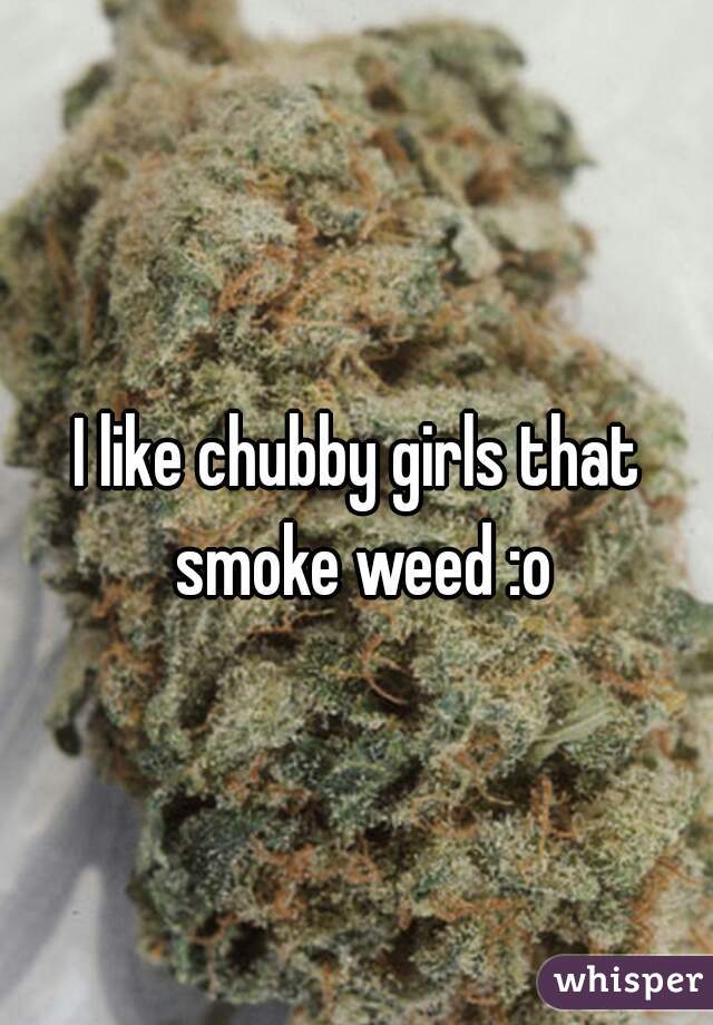 I like chubby girls that smoke weed :o