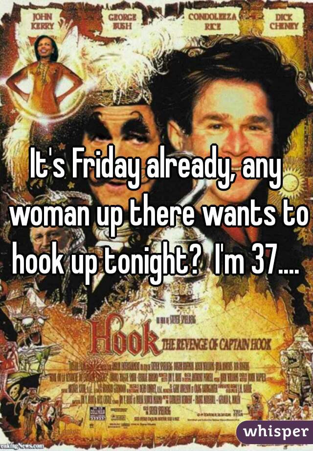 It's Friday already, any woman up there wants to hook up tonight?  I'm 37.... 