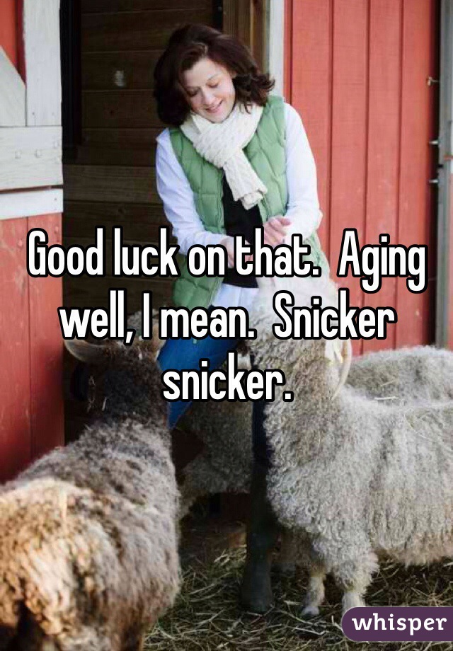 Good luck on that.  Aging well, I mean.  Snicker snicker. 